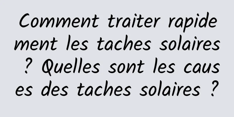 Comment traiter rapidement les taches solaires ? Quelles sont les causes des taches solaires ?