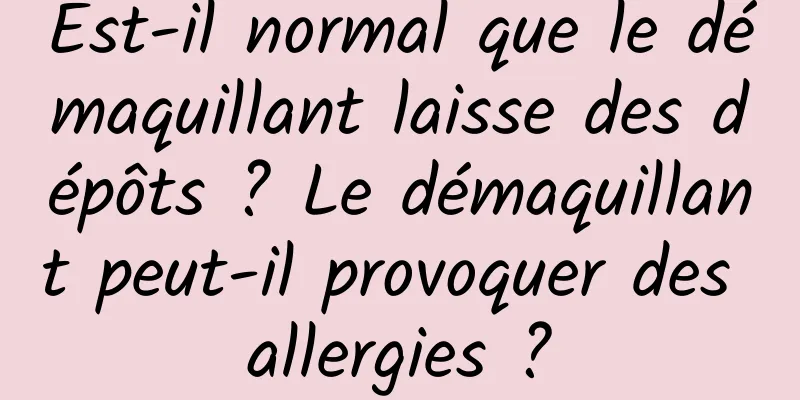 Est-il normal que le démaquillant laisse des dépôts ? Le démaquillant peut-il provoquer des allergies ?
