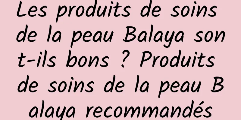 Les produits de soins de la peau Balaya sont-ils bons ? Produits de soins de la peau Balaya recommandés