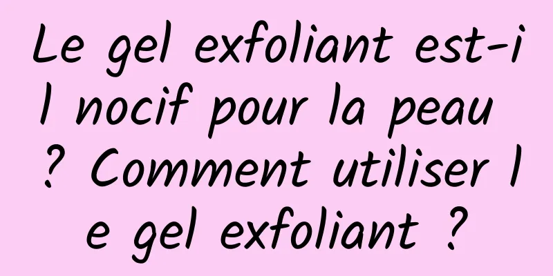Le gel exfoliant est-il nocif pour la peau ? Comment utiliser le gel exfoliant ?