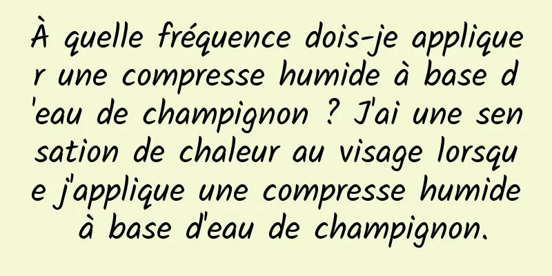 À quelle fréquence dois-je appliquer une compresse humide à base d'eau de champignon ? J'ai une sensation de chaleur au visage lorsque j'applique une compresse humide à base d'eau de champignon.