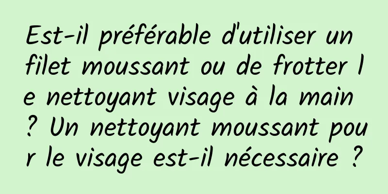 Est-il préférable d'utiliser un filet moussant ou de frotter le nettoyant visage à la main ? Un nettoyant moussant pour le visage est-il nécessaire ?