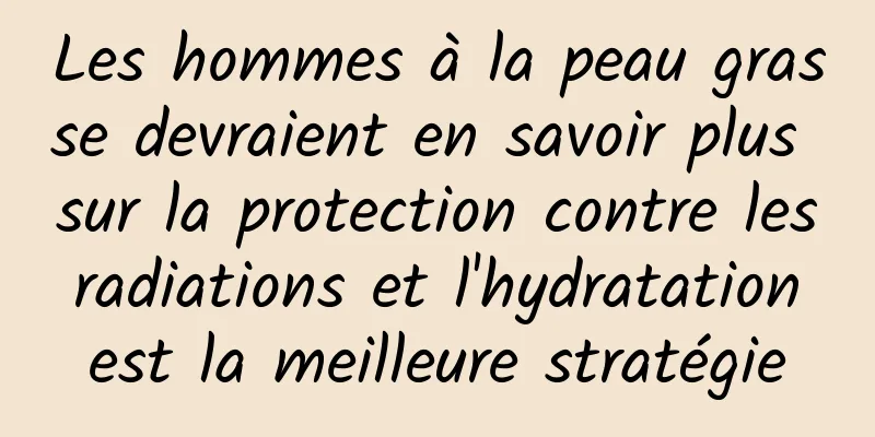Les hommes à la peau grasse devraient en savoir plus sur la protection contre les radiations et l'hydratation est la meilleure stratégie