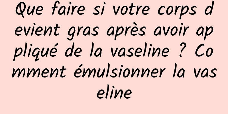 Que faire si votre corps devient gras après avoir appliqué de la vaseline ? Comment émulsionner la vaseline