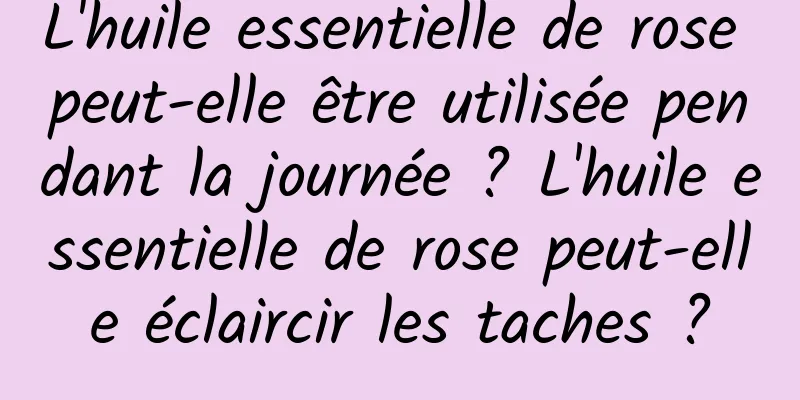 L'huile essentielle de rose peut-elle être utilisée pendant la journée ? L'huile essentielle de rose peut-elle éclaircir les taches ?