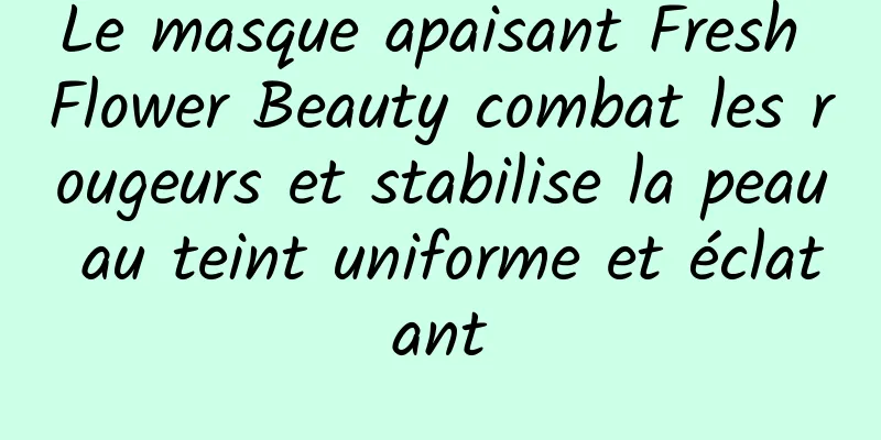 Le masque apaisant Fresh Flower Beauty combat les rougeurs et stabilise la peau au teint uniforme et éclatant