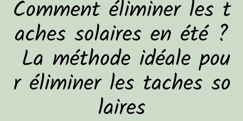 Comment éliminer les taches solaires en été ? La méthode idéale pour éliminer les taches solaires