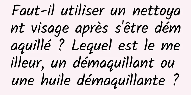 Faut-il utiliser un nettoyant visage après s'être démaquillé ? Lequel est le meilleur, un démaquillant ou une huile démaquillante ?