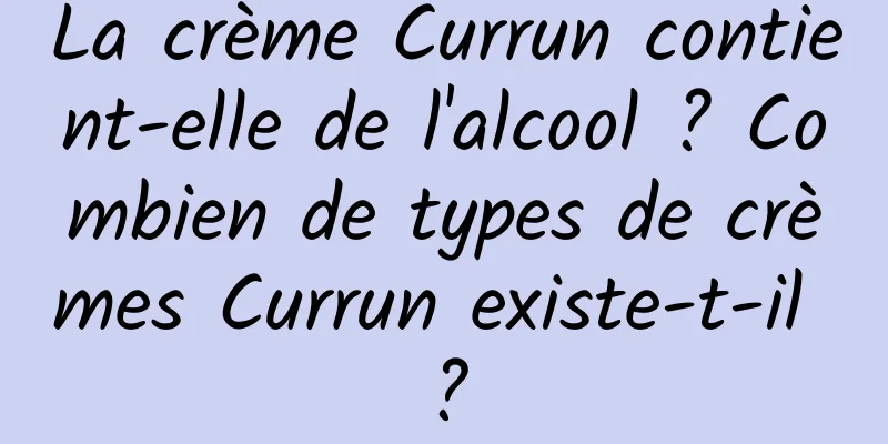 La crème Currun contient-elle de l'alcool ? Combien de types de crèmes Currun existe-t-il ?