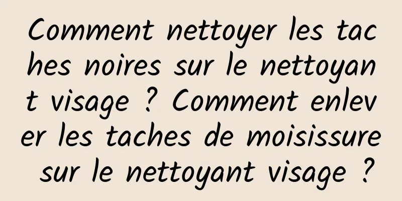 Comment nettoyer les taches noires sur le nettoyant visage ? Comment enlever les taches de moisissure sur le nettoyant visage ?