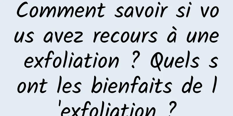 Comment savoir si vous avez recours à une exfoliation ? Quels sont les bienfaits de l'exfoliation ?