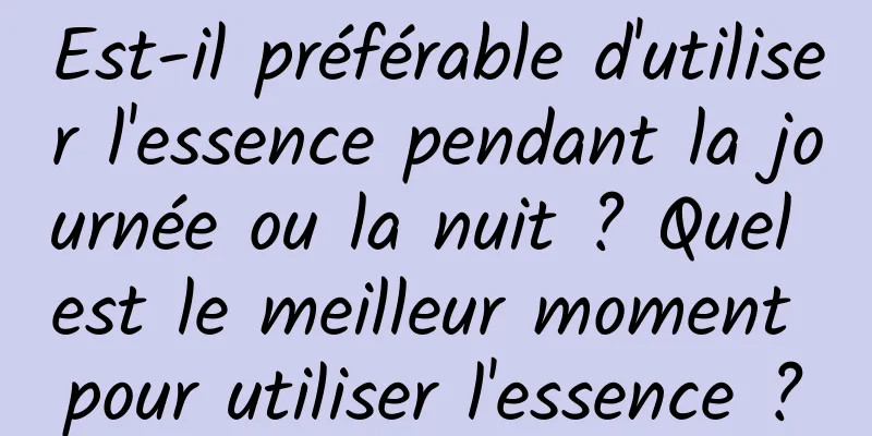 Est-il préférable d'utiliser l'essence pendant la journée ou la nuit ? Quel est le meilleur moment pour utiliser l'essence ?