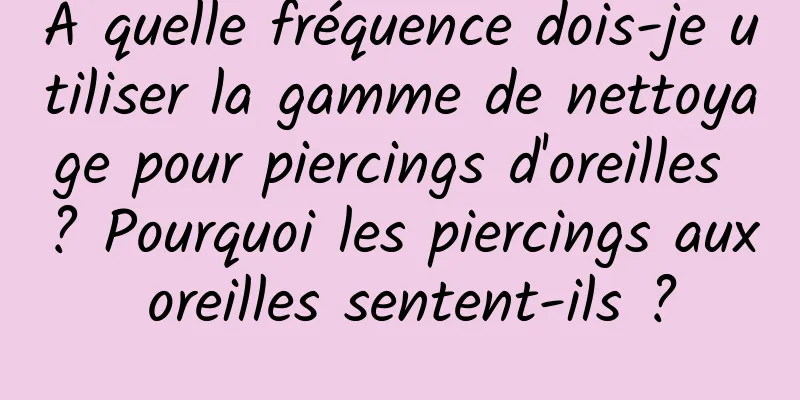 À quelle fréquence dois-je utiliser la gamme de nettoyage pour piercings d'oreilles ? Pourquoi les piercings aux oreilles sentent-ils ?