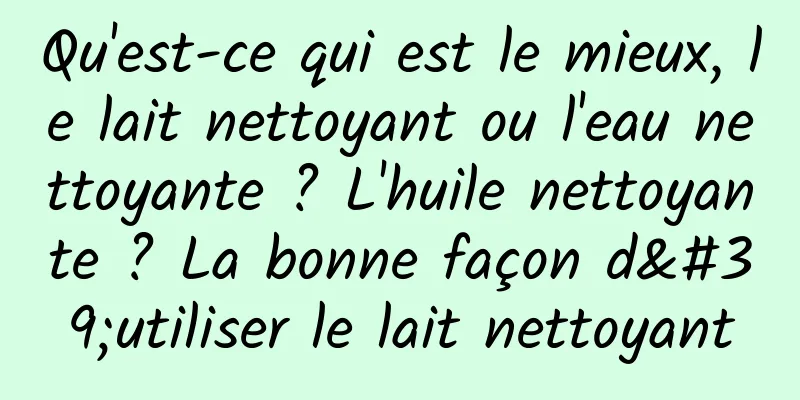 Qu'est-ce qui est le mieux, le lait nettoyant ou l'eau nettoyante ? L'huile nettoyante ? La bonne façon d'utiliser le lait nettoyant