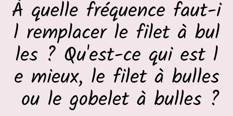 À quelle fréquence faut-il remplacer le filet à bulles ? Qu'est-ce qui est le mieux, le filet à bulles ou le gobelet à bulles ?