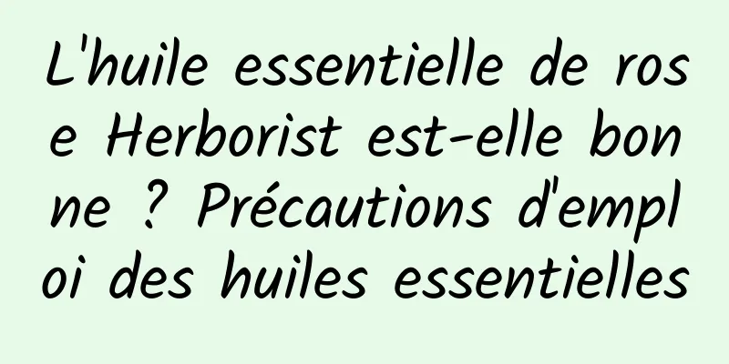 L'huile essentielle de rose Herborist est-elle bonne ? Précautions d'emploi des huiles essentielles
