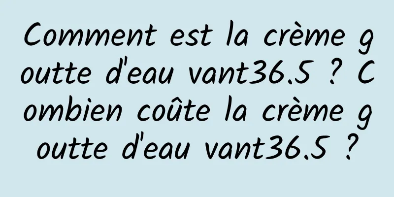 Comment est la crème goutte d'eau vant36.5 ? Combien coûte la crème goutte d'eau vant36.5 ?