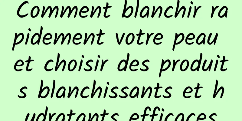 Comment blanchir rapidement votre peau et choisir des produits blanchissants et hydratants efficaces