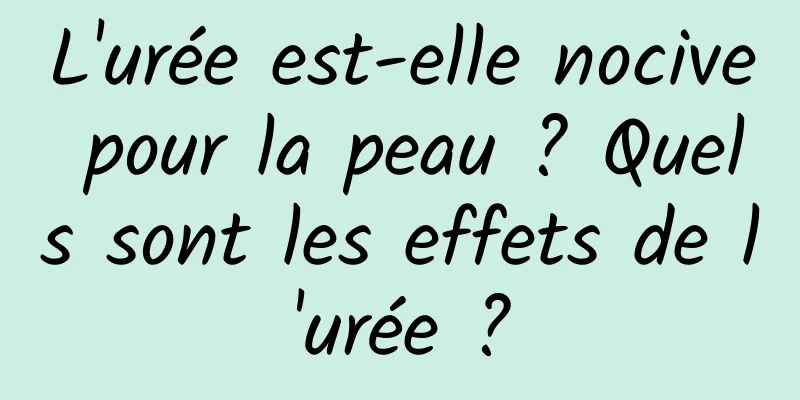 L'urée est-elle nocive pour la peau ? Quels sont les effets de l'urée ?