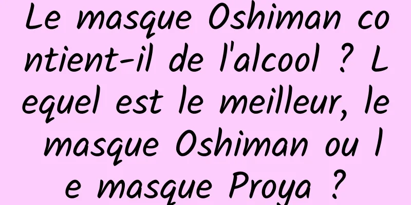 Le masque Oshiman contient-il de l'alcool ? Lequel est le meilleur, le masque Oshiman ou le masque Proya ?