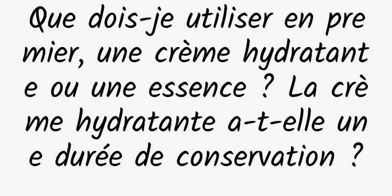 Que dois-je utiliser en premier, une crème hydratante ou une essence ? La crème hydratante a-t-elle une durée de conservation ?
