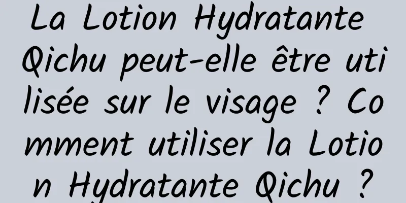 La Lotion Hydratante Qichu peut-elle être utilisée sur le visage ? Comment utiliser la Lotion Hydratante Qichu ?