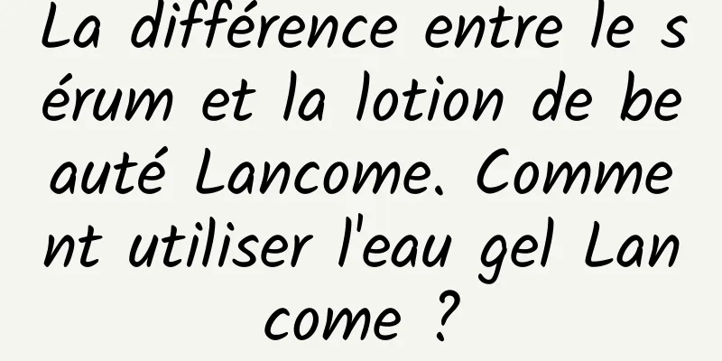 La différence entre le sérum et la lotion de beauté Lancome. Comment utiliser l'eau gel Lancome ?
