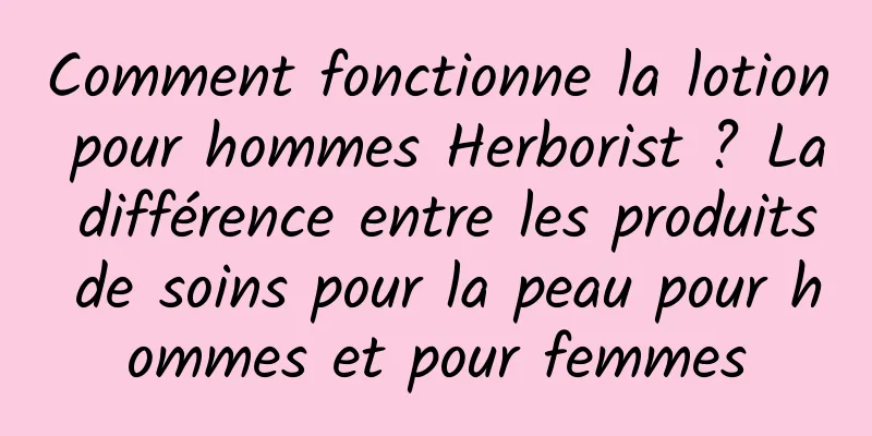 Comment fonctionne la lotion pour hommes Herborist ? La différence entre les produits de soins pour la peau pour hommes et pour femmes