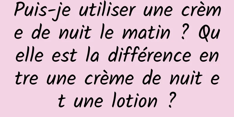 Puis-je utiliser une crème de nuit le matin ? Quelle est la différence entre une crème de nuit et une lotion ?