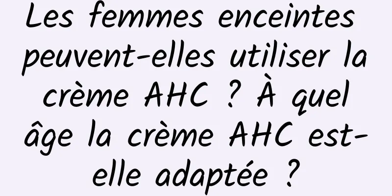 Les femmes enceintes peuvent-elles utiliser la crème AHC ? À quel âge la crème AHC est-elle adaptée ?