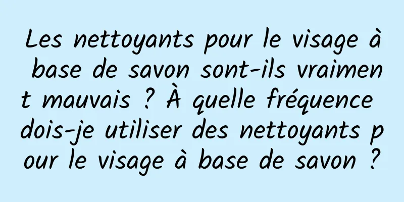 Les nettoyants pour le visage à base de savon sont-ils vraiment mauvais ? À quelle fréquence dois-je utiliser des nettoyants pour le visage à base de savon ?