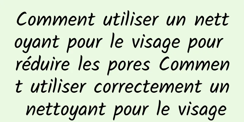 Comment utiliser un nettoyant pour le visage pour réduire les pores Comment utiliser correctement un nettoyant pour le visage