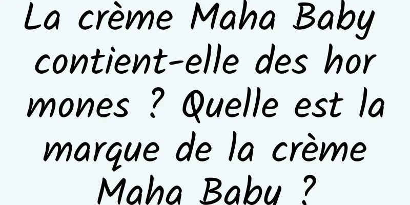 La crème Maha Baby contient-elle des hormones ? Quelle est la marque de la crème Maha Baby ?
