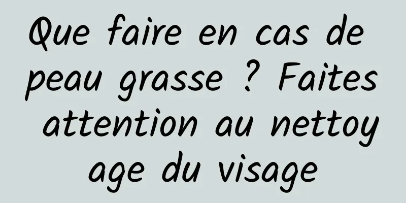 Que faire en cas de peau grasse ? Faites attention au nettoyage du visage