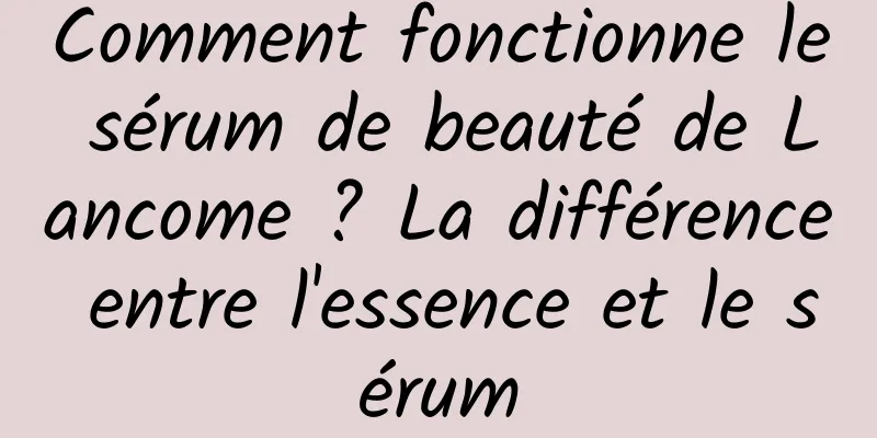 Comment fonctionne le sérum de beauté de Lancome ? La différence entre l'essence et le sérum