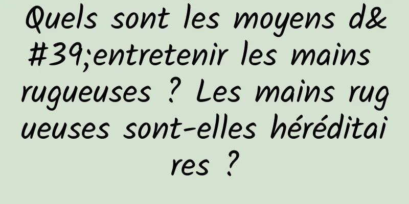 Quels sont les moyens d'entretenir les mains rugueuses ? Les mains rugueuses sont-elles héréditaires ?