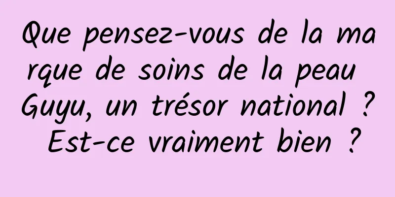 Que pensez-vous de la marque de soins de la peau Guyu, un trésor national ? Est-ce vraiment bien ?