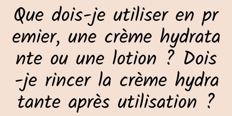 Que dois-je utiliser en premier, une crème hydratante ou une lotion ? Dois-je rincer la crème hydratante après utilisation ?