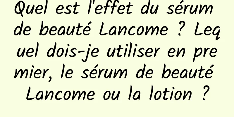 Quel est l'effet du sérum de beauté Lancome ? Lequel dois-je utiliser en premier, le sérum de beauté Lancome ou la lotion ?