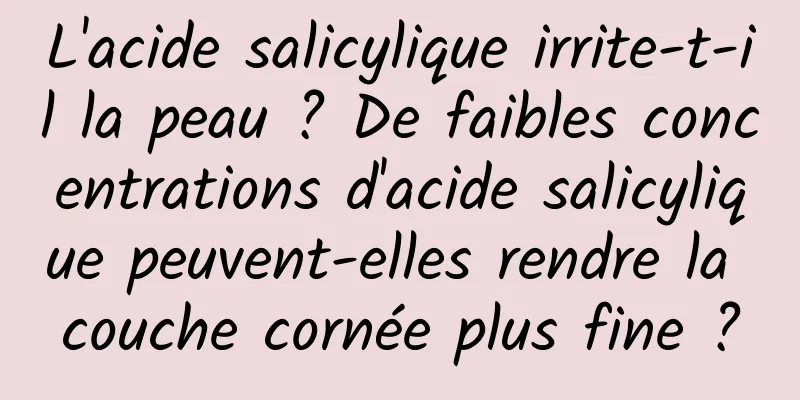 L'acide salicylique irrite-t-il la peau ? De faibles concentrations d'acide salicylique peuvent-elles rendre la couche cornée plus fine ?