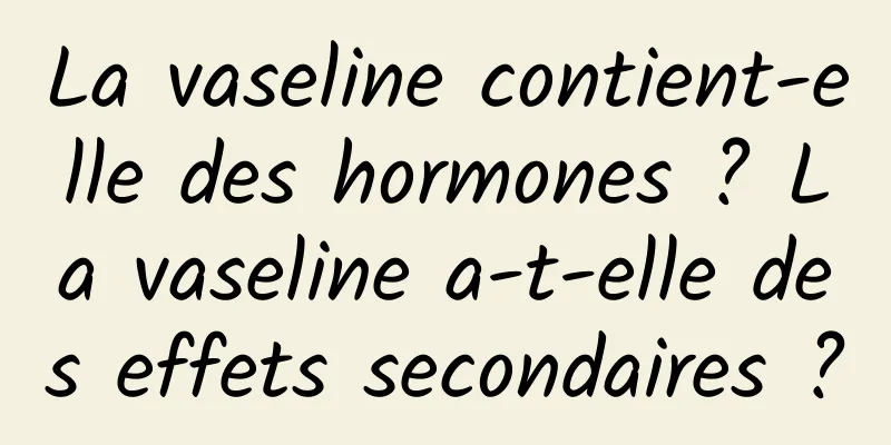 La vaseline contient-elle des hormones ? La vaseline a-t-elle des effets secondaires ?