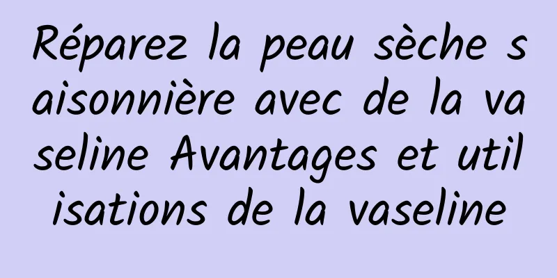 Réparez la peau sèche saisonnière avec de la vaseline Avantages et utilisations de la vaseline