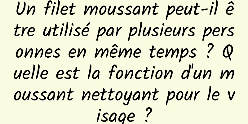 Un filet moussant peut-il être utilisé par plusieurs personnes en même temps ? Quelle est la fonction d'un moussant nettoyant pour le visage ?