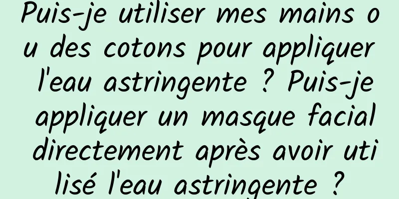 Puis-je utiliser mes mains ou des cotons pour appliquer l'eau astringente ? Puis-je appliquer un masque facial directement après avoir utilisé l'eau astringente ?