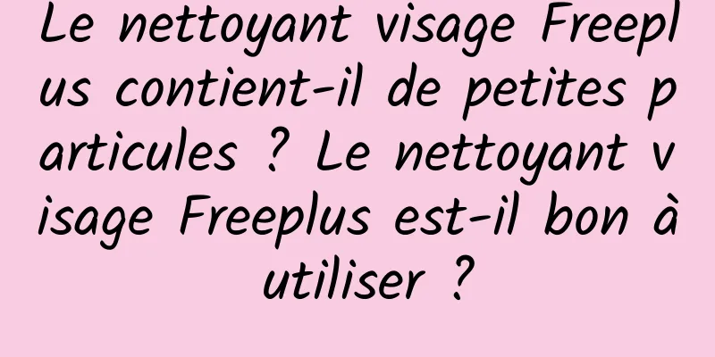 Le nettoyant visage Freeplus contient-il de petites particules ? Le nettoyant visage Freeplus est-il bon à utiliser ?
