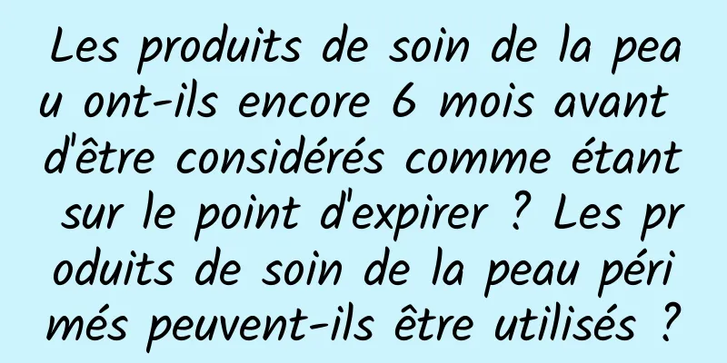Les produits de soin de la peau ont-ils encore 6 mois avant d'être considérés comme étant sur le point d'expirer ? Les produits de soin de la peau périmés peuvent-ils être utilisés ?