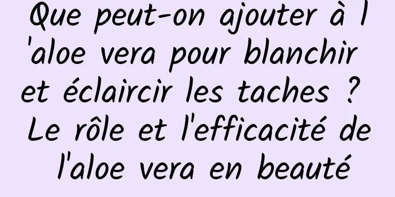 Que peut-on ajouter à l'aloe vera pour blanchir et éclaircir les taches ? Le rôle et l'efficacité de l'aloe vera en beauté