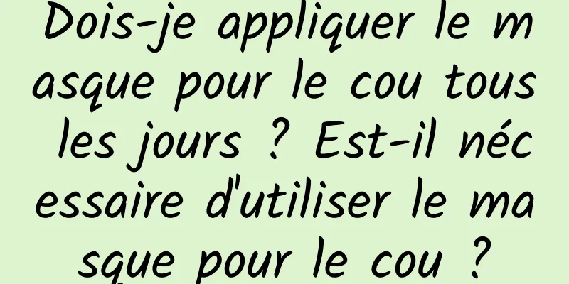 Dois-je appliquer le masque pour le cou tous les jours ? Est-il nécessaire d'utiliser le masque pour le cou ?