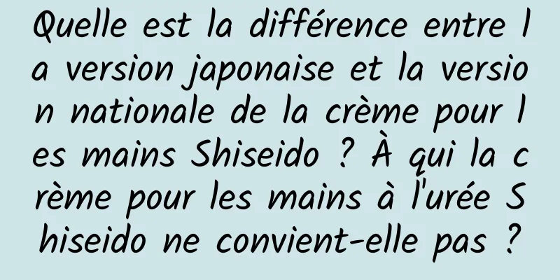 Quelle est la différence entre la version japonaise et la version nationale de la crème pour les mains Shiseido ? À qui la crème pour les mains à l'urée Shiseido ne convient-elle pas ?