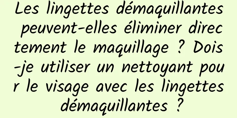 Les lingettes démaquillantes peuvent-elles éliminer directement le maquillage ? Dois-je utiliser un nettoyant pour le visage avec les lingettes démaquillantes ?